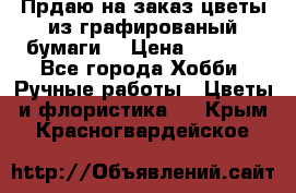 Прдаю на заказ цветы из графированый бумаги  › Цена ­ 1 500 - Все города Хобби. Ручные работы » Цветы и флористика   . Крым,Красногвардейское